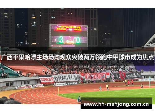广西平果哈嘹主场场均观众突破两万领跑中甲球市成为焦点 广西平果哈嘹主场场均观众突破两万领跑中甲球市成为焦点